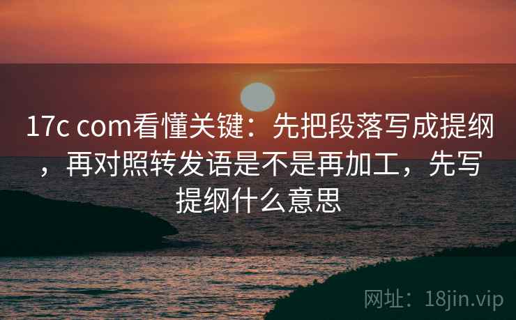 17c com看懂关键：先把段落写成提纲，再对照转发语是不是再加工，先写提纲什么意思