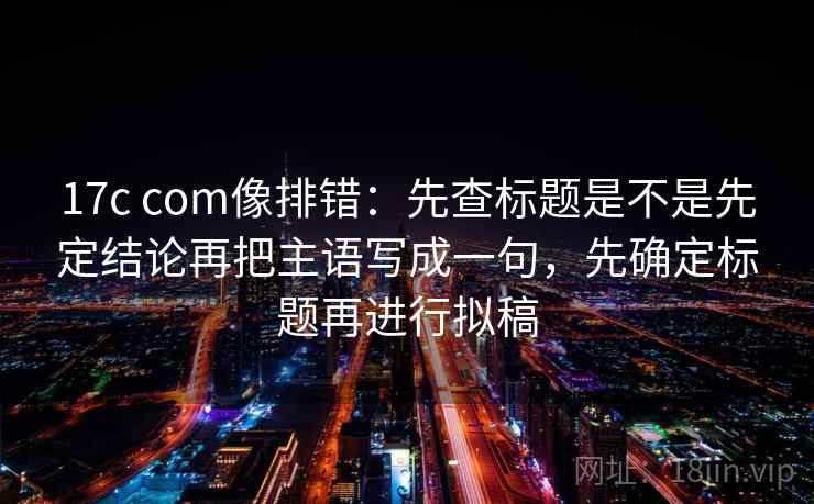 17c com像排错：先查标题是不是先定结论再把主语写成一句，先确定标题再进行拟稿