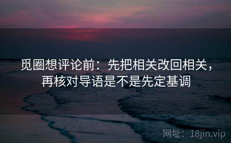 觅圈想评论前：先把相关改回相关，再核对导语是不是先定基调