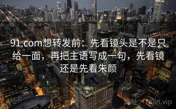 91.com想转发前：先看镜头是不是只给一面，再把主语写成一句，先看镜还是先看朱颜  第2张