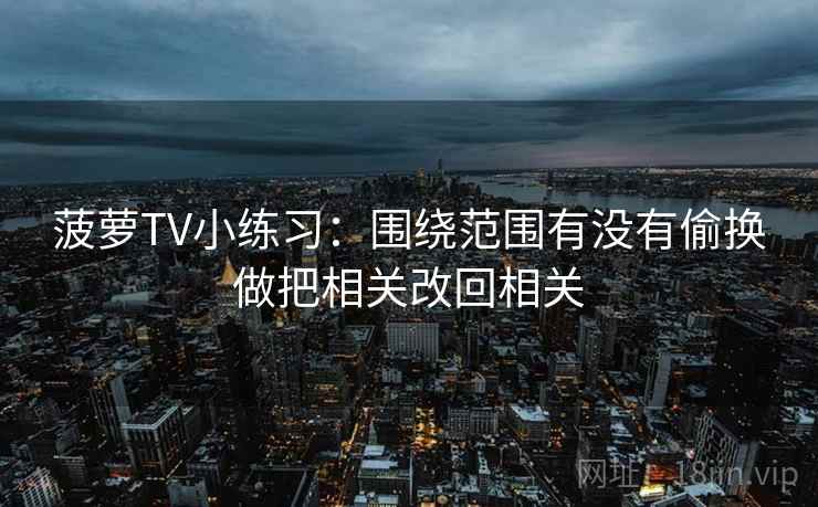 菠萝TV小练习：围绕范围有没有偷换做把相关改回相关
