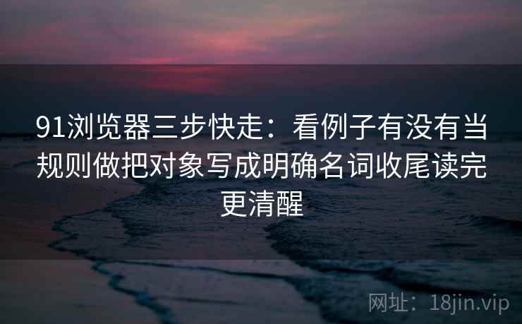 91浏览器三步快走：看例子有没有当规则做把对象写成明确名词收尾读完更清醒