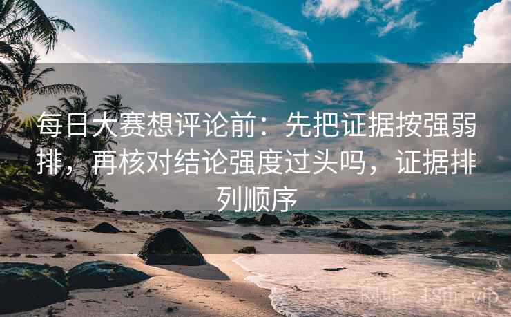 每日大赛想评论前：先把证据按强弱排，再核对结论强度过头吗，证据排列顺序