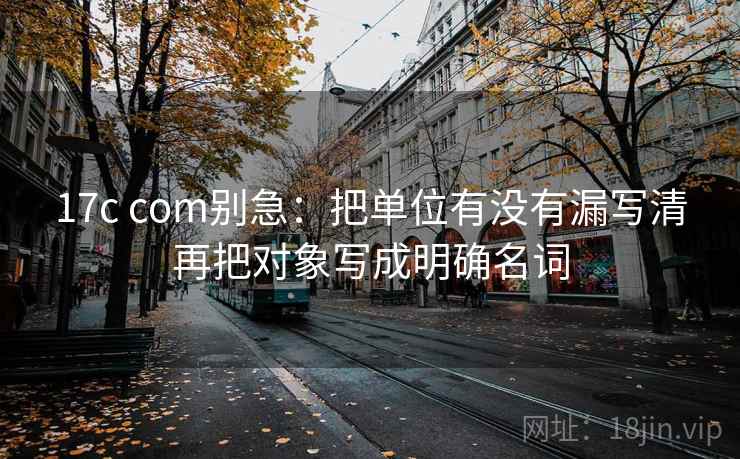 17c com别急：把单位有没有漏写清再把对象写成明确名词