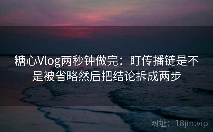 糖心Vlog两秒钟做完：盯传播链是不是被省略然后把结论拆成两步