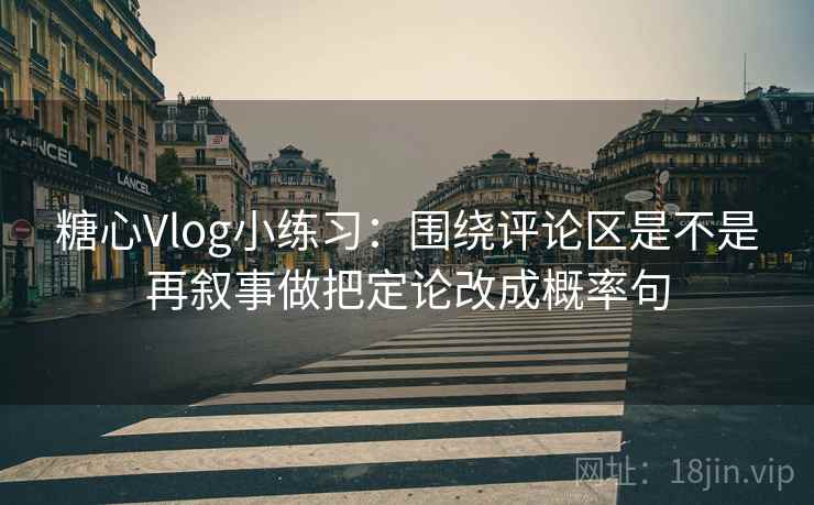 糖心Vlog小练习：围绕评论区是不是再叙事做把定论改成概率句
