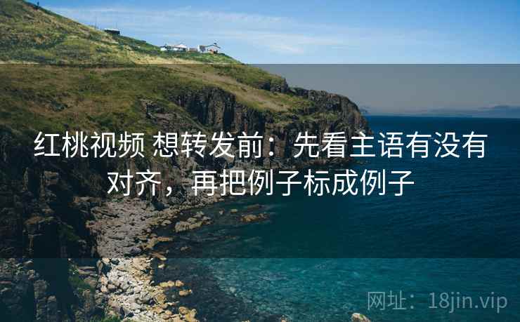 红桃视频 想转发前：先看主语有没有对齐，再把例子标成例子
