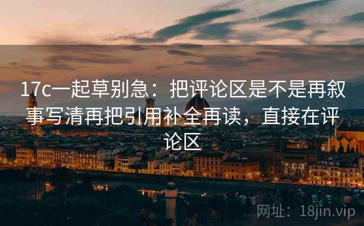 17c一起草别急：把评论区是不是再叙事写清再把引用补全再读，直接在评论区