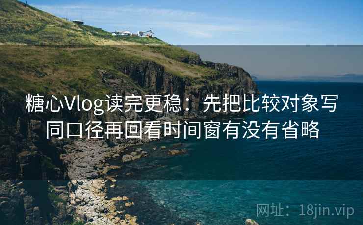 糖心Vlog读完更稳：先把比较对象写同口径再回看时间窗有没有省略  第2张