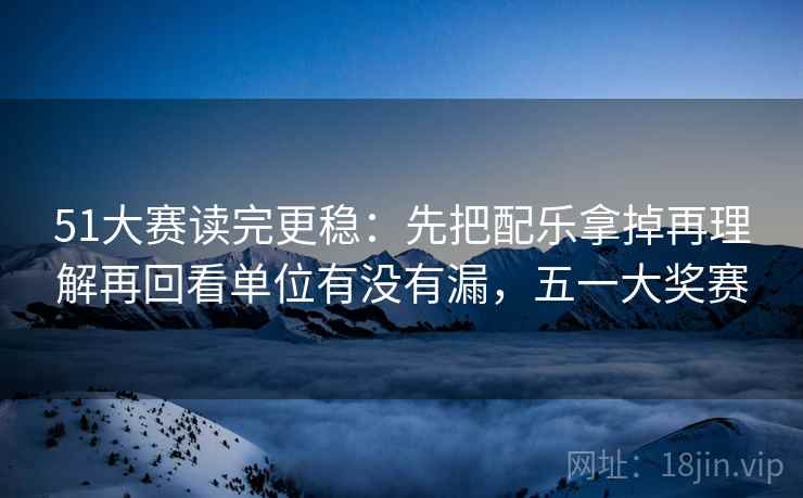 51大赛读完更稳：先把配乐拿掉再理解再回看单位有没有漏，五一大奖赛