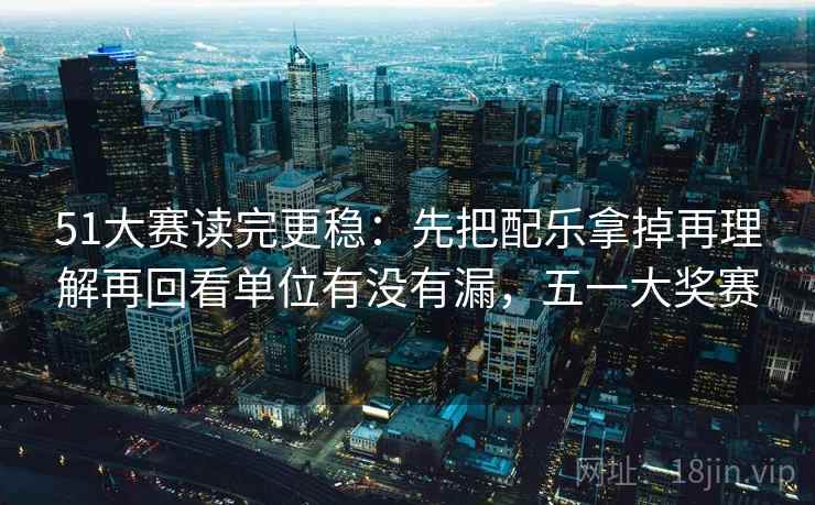 51大赛读完更稳：先把配乐拿掉再理解再回看单位有没有漏，五一大奖赛  第2张