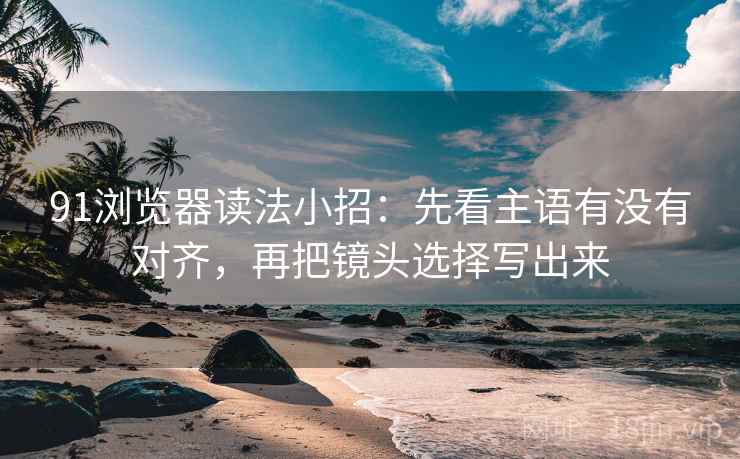 91浏览器读法小招：先看主语有没有对齐，再把镜头选择写出来