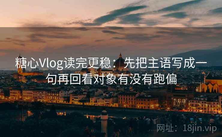 糖心Vlog读完更稳：先把主语写成一句再回看对象有没有跑偏  第2张