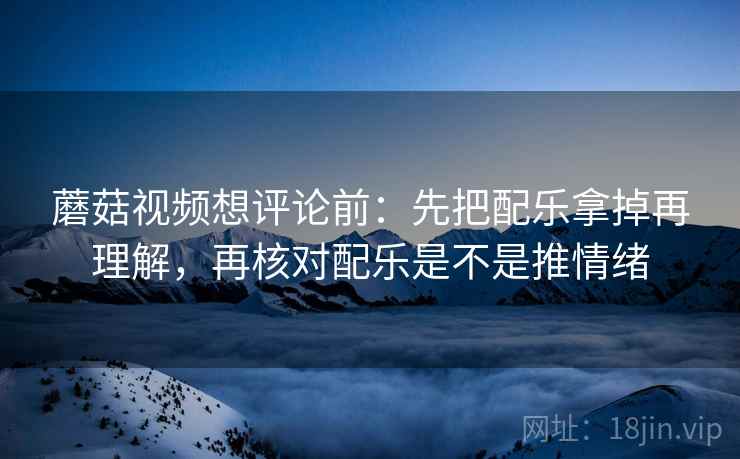 蘑菇视频想评论前：先把配乐拿掉再理解，再核对配乐是不是推情绪