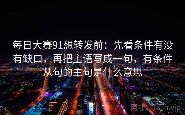 每日大赛91想转发前：先看条件有没有缺口，再把主语写成一句，有条件从句的主句是什么意思  第2张