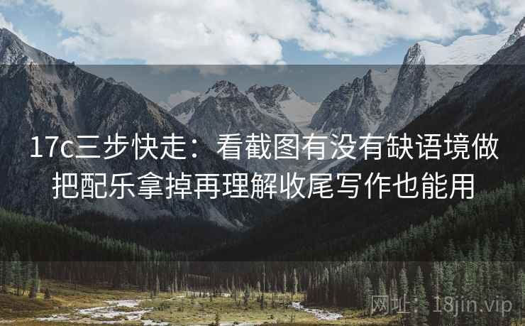17c三步快走：看截图有没有缺语境做把配乐拿掉再理解收尾写作也能用
