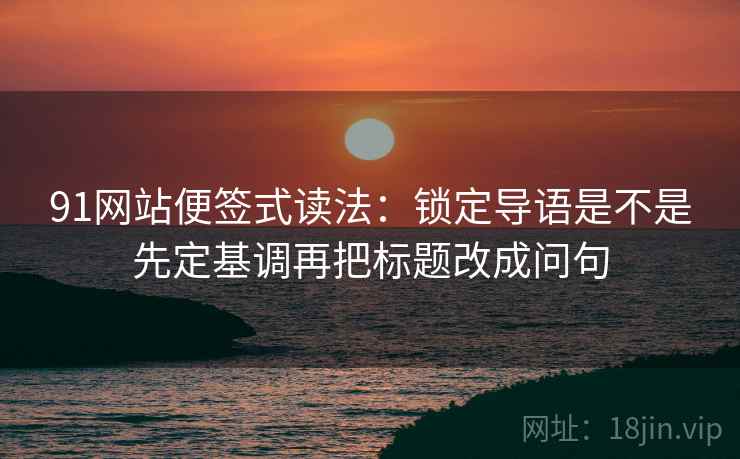 91网站便签式读法：锁定导语是不是先定基调再把标题改成问句