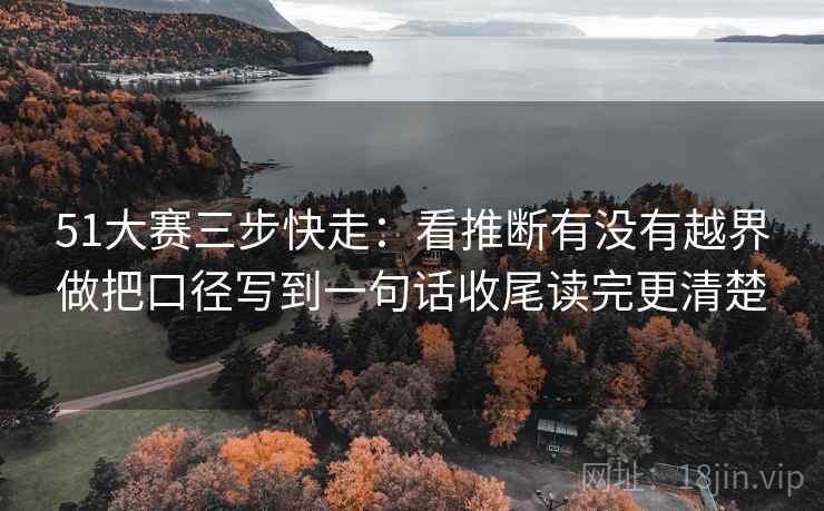 51大赛三步快走：看推断有没有越界做把口径写到一句话收尾读完更清楚