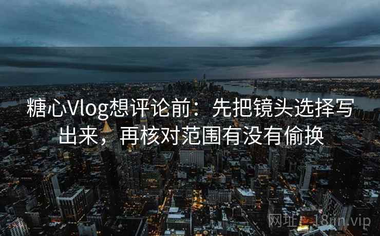 糖心Vlog想评论前：先把镜头选择写出来，再核对范围有没有偷换