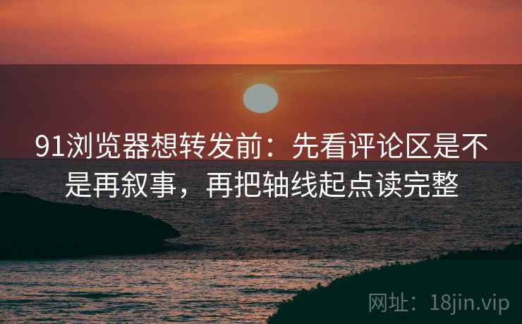 91浏览器想转发前：先看评论区是不是再叙事，再把轴线起点读完整