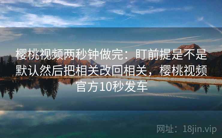 樱桃视频两秒钟做完：盯前提是不是默认然后把相关改回相关，樱桃视频官方10秒发车