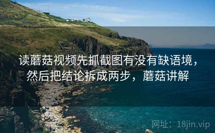 读蘑菇视频先抓截图有没有缺语境，然后把结论拆成两步，蘑菇讲解  第2张